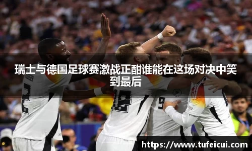 瑞士与德国足球赛激战正酣谁能在这场对决中笑到最后